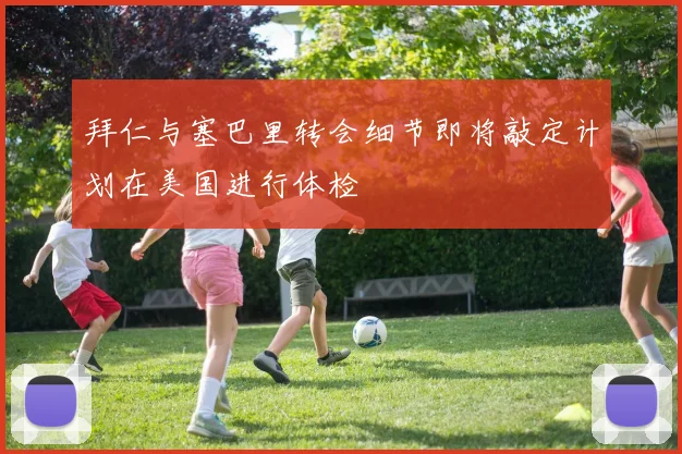拜仁与塞巴里转会细节即将敲定计划在美国进行体检