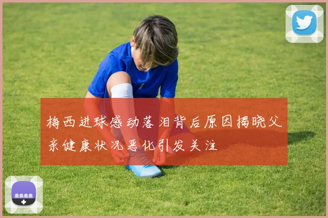 梅西进球感动落泪背后原因揭晓父亲健康状况恶化引发关注