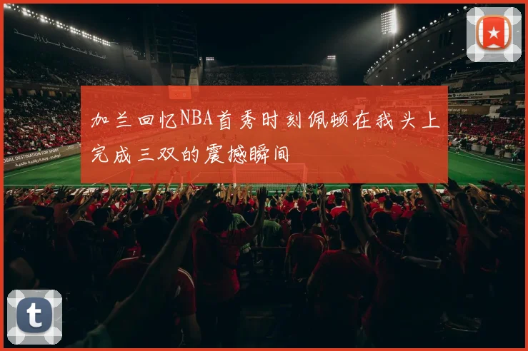 加兰回忆NBA首秀时刻佩顿在我头上完成三双的震撼瞬间