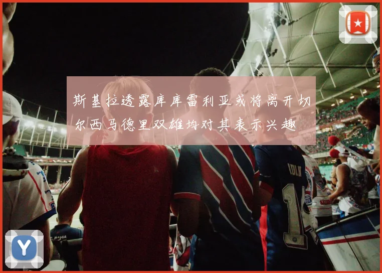 斯基拉透露库库雷利亚或将离开切尔西马德里双雄均对其表示兴趣