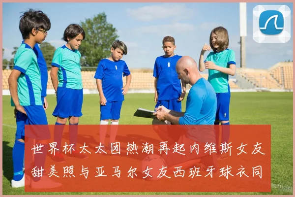 世界杯太太团热潮再起内维斯女友甜美照与亚马尔女友西班牙球衣同框秀