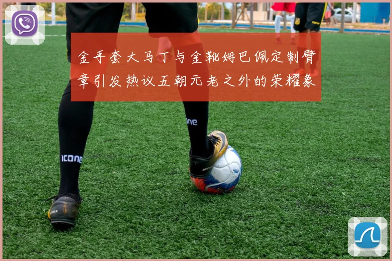 金手套大马丁与金靴姆巴佩定制臂章引发热议五朝元老之外的荣耀象征
