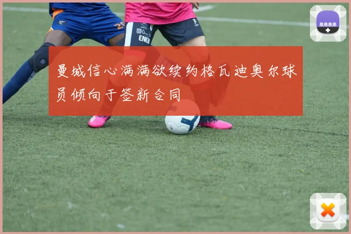 曼城信心满满欲续约格瓦迪奥尔球员倾向于签新合同