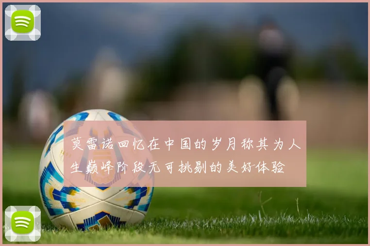 莫雷诺回忆在中国的岁月称其为人生巅峰阶段无可挑剔的美好体验