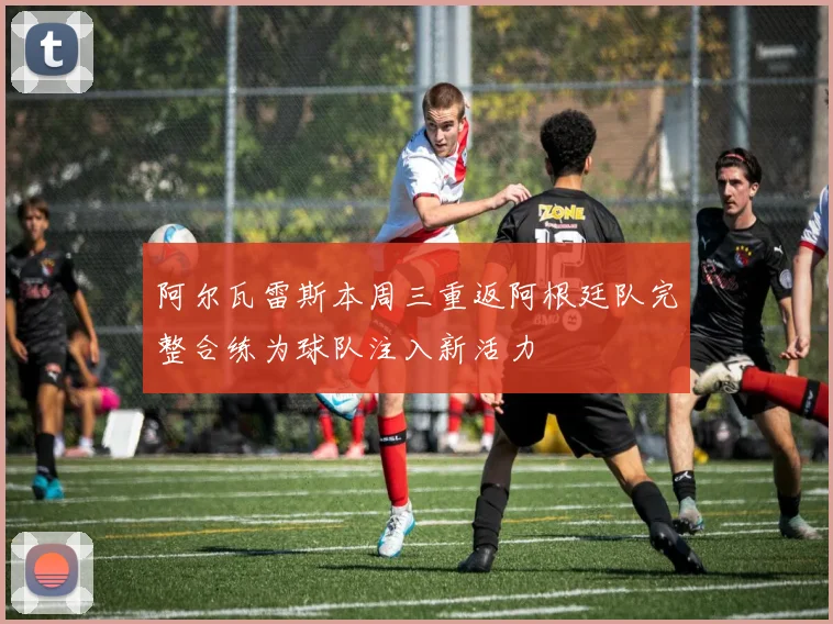 阿尔瓦雷斯本周三重返阿根廷队完整合练为球队注入新活力