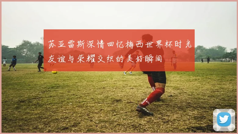 苏亚雷斯深情回忆梅西世界杯时光友谊与荣耀交织的美好瞬间