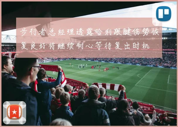 步行者总经理透露哈利跟腱伤势恢复良好将继续耐心等待复出时机