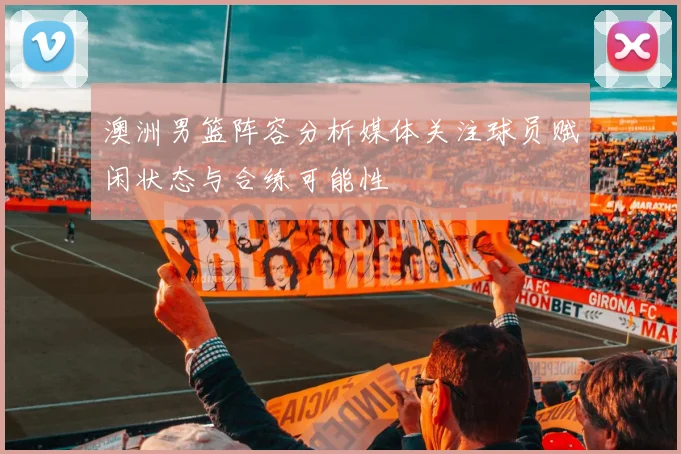 澳洲男篮阵容分析媒体关注球员赋闲状态与合练可能性