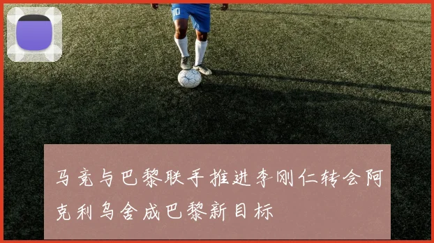 马竞与巴黎联手推进李刚仁转会阿克利乌舍成巴黎新目标