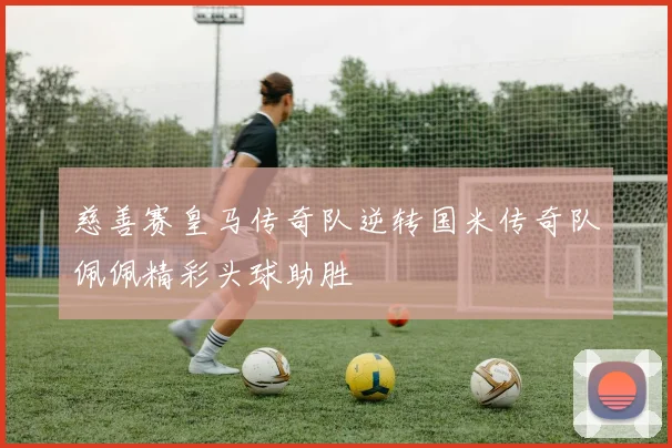 慈善赛皇马传奇队逆转国米传奇队佩佩精彩头球助胜