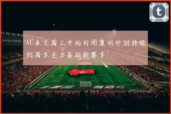 AC米兰周三开始封闭集训计划持续到周末全力备战新赛季