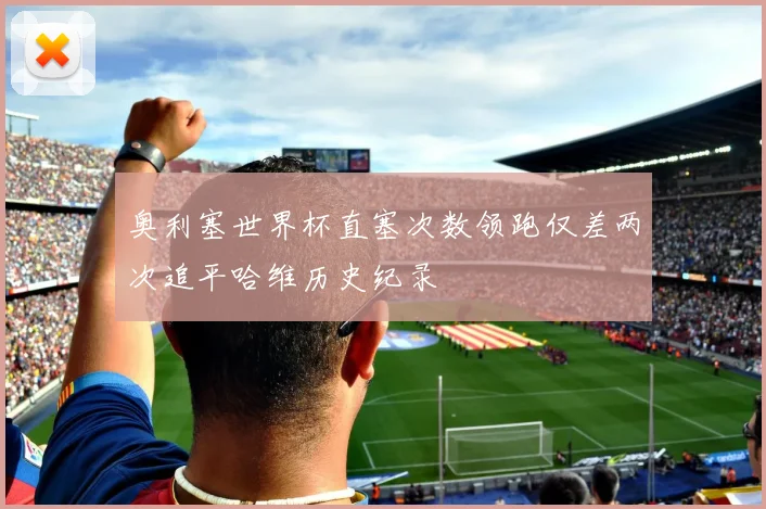 奥利塞世界杯直塞次数领跑仅差两次追平哈维历史纪录